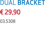 DUAL BRACKET € 29,90 03.5308