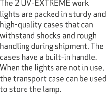 The 2 UV EXTREME work lights are packed in sturdy and high quality cases that can withstand shocks and rough handling...