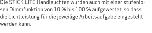 Die STICK LITE Handleuchten wurden auch mit einer stufenlosen Dimmfunktion von 10 % bis 100 % aufgewertet, so dass di...