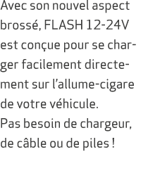 Avec son nouvel aspect bross , FLASH 12 24V est con ue pour se charger facilement directement sur l’allume cigare de ...