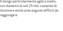 Il design particolarmente agile e snello, con diametro di soli 25 mm, consente di illuminare anche aree anguste diffi...
