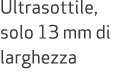 Ultrasottile, solo 13 mm di larghezza 