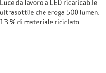 Luce da lavoro a LED ricaricabile ultrasottile che eroga 500 lumen. 13 % di materiale riciclato.