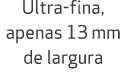 Ultra fina, apenas 13 mm de largura 