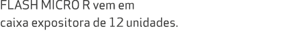 FLASH MICRO R vem em caixa expositora de 12 unidades. 