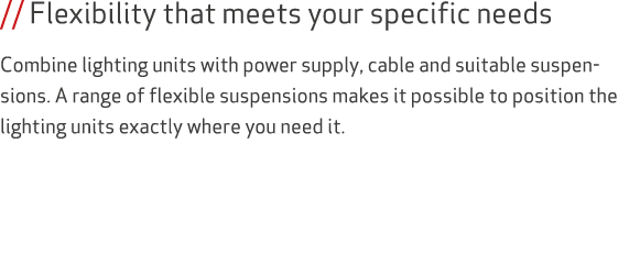 // Flexibility that meets your specific needs Combine lighting units with power supply, cable and suitable suspension...