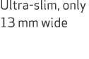 Ultra slim, only 13 mm wide 